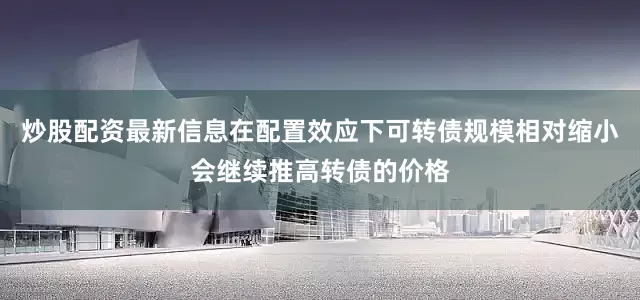炒股配资最新信息在配置效应下可转债规模相对缩小会继续推高转债的价格
