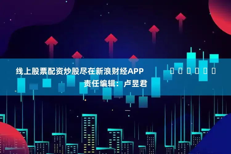 线上股票配资炒股尽在新浪财经APP            						责任编辑：卢昱君