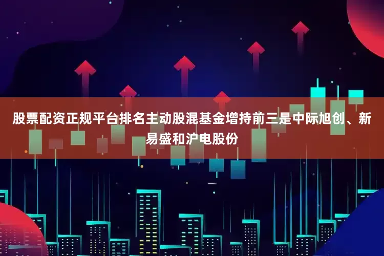 股票配资正规平台排名主动股混基金增持前三是中际旭创、新易盛和沪电股份