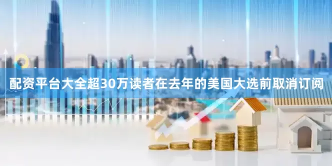 配资平台大全超30万读者在去年的美国大选前取消订阅