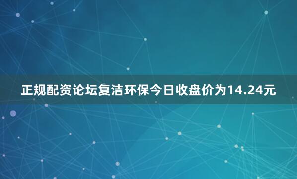 正规配资论坛复洁环保今日收盘价为14.24元