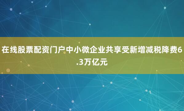在线股票配资门户中小微企业共享受新增减税降费6.3万亿元