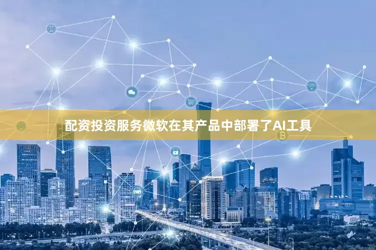 配资投资服务微软在其产品中部署了AI工具