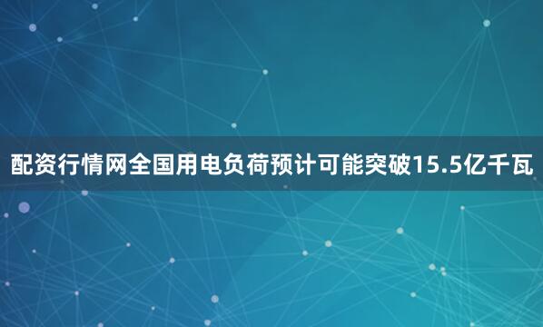配资行情网全国用电负荷预计可能突破15.5亿千瓦