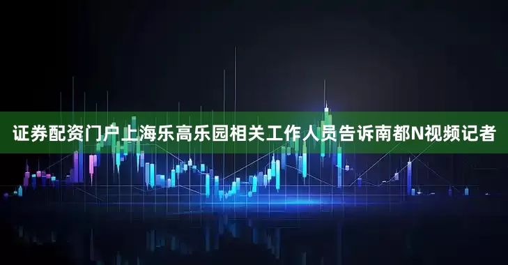 证券配资门户上海乐高乐园相关工作人员告诉南都N视频记者